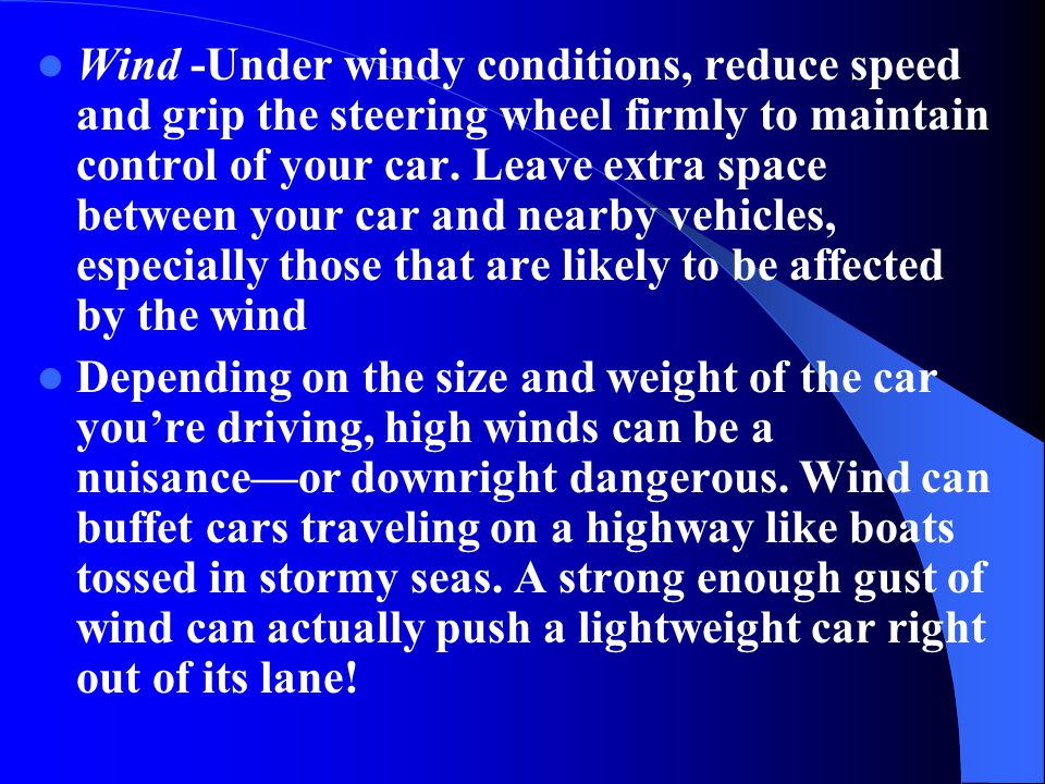 Wind -Under windy conditions, reduce speed and grip the steering wheel firmly to maintain control of your car. Leave extra space between your car and nearby vehicles, especially those that are likely to be affected by the wind