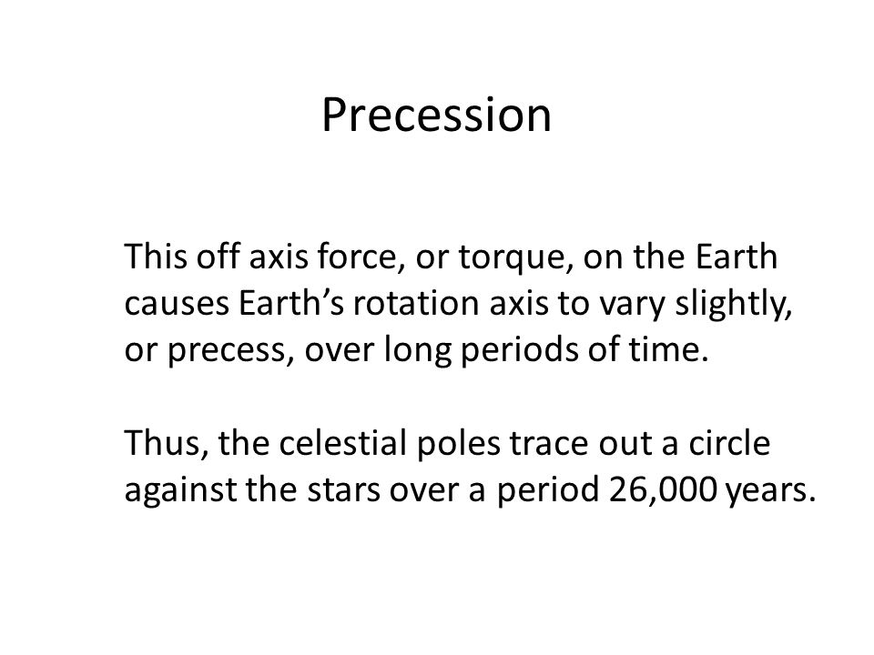 Precession This off axis force, or torque, on the Earth causes Earth’s rotation axis to vary slightly, or precess, over long periods of time.