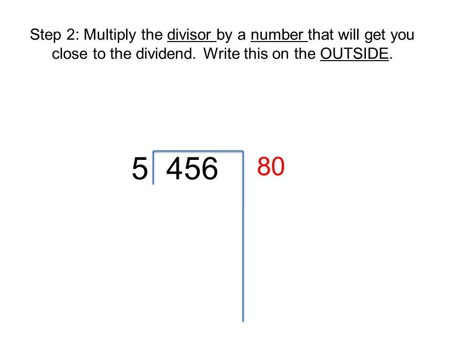 Step 2: Multiply the divisor by a number that will get you close to the dividend. Write this on the OUTSIDE.