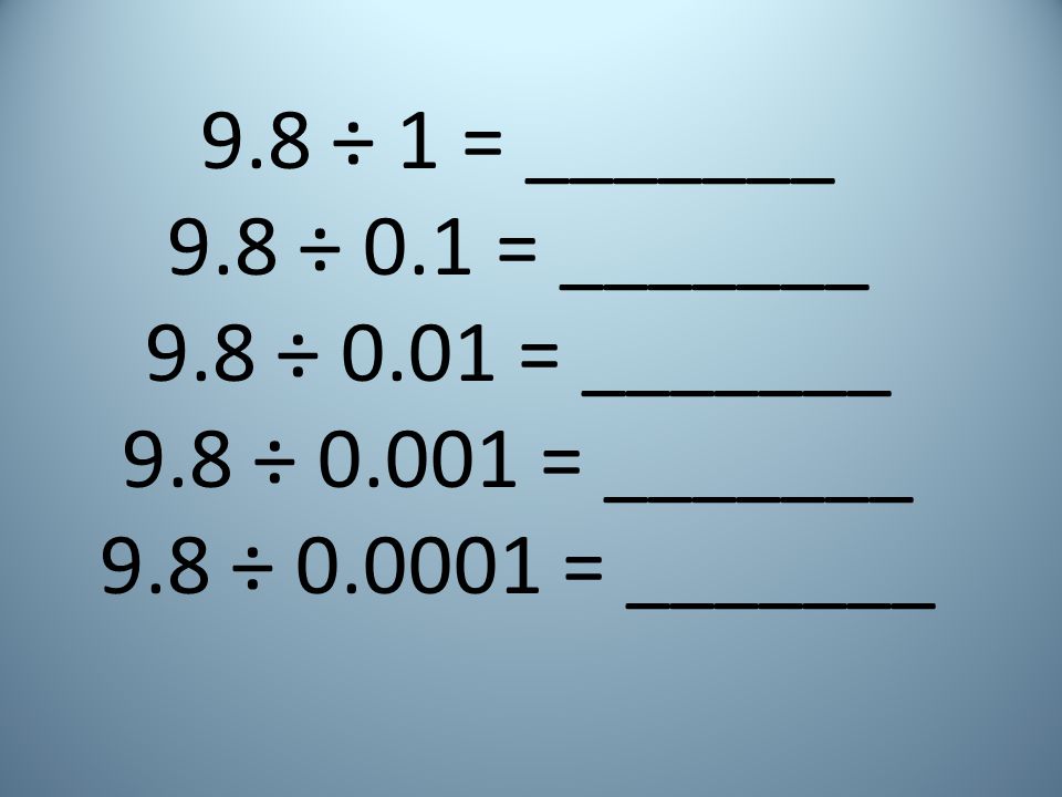 9.8 ÷ 1 = _______ 9.8 ÷ 0.1 = _______. 9.8 ÷ 0.01 = _______.