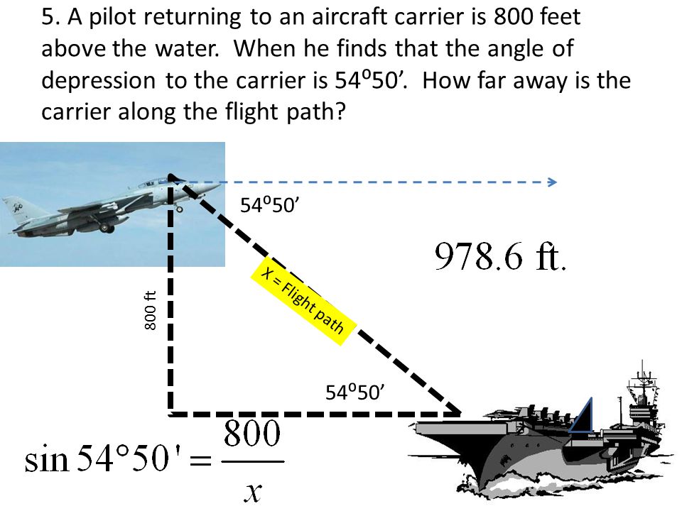 5. A pilot returning to an aircraft carrier is 800 feet above the water. When he finds that the angle of depression to the carrier is 54⁰50’. How far away is the carrier along the flight path