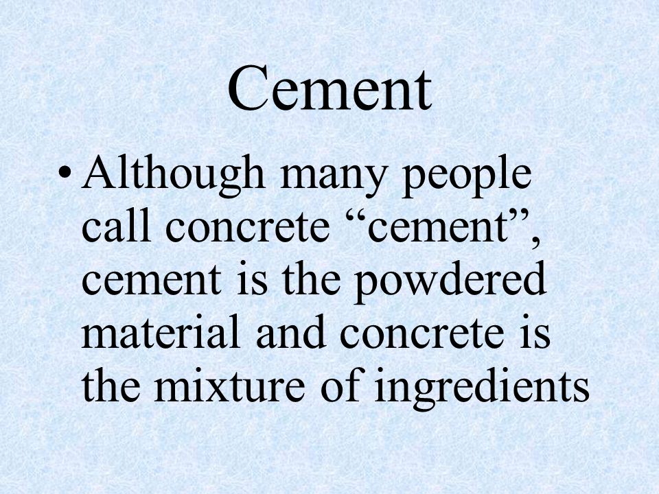 Cement Although many people call concrete cement , cement is the powdered material and concrete is the mixture of ingredients.