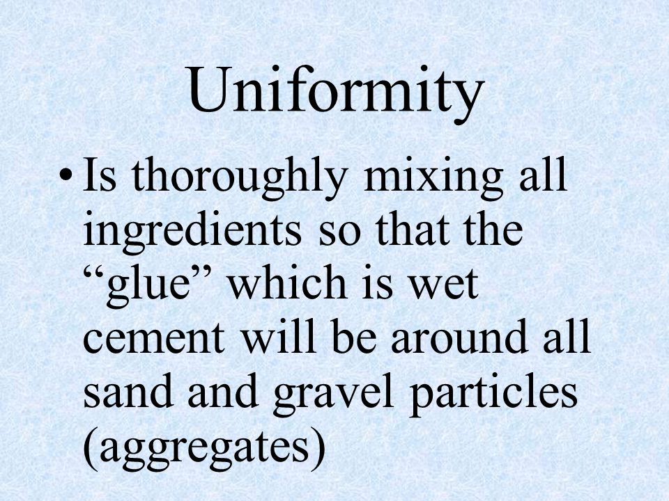Uniformity Is thoroughly mixing all ingredients so that the glue which is wet cement will be around all sand and gravel particles (aggregates)