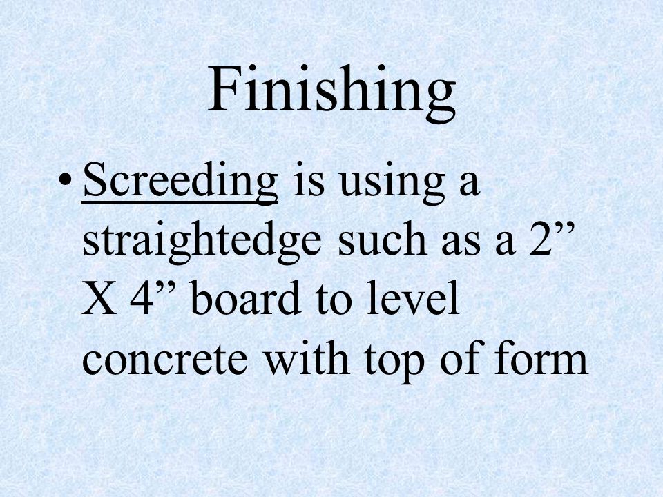 Finishing Screeding is using a straightedge such as a 2 X 4 board to level concrete with top of form.