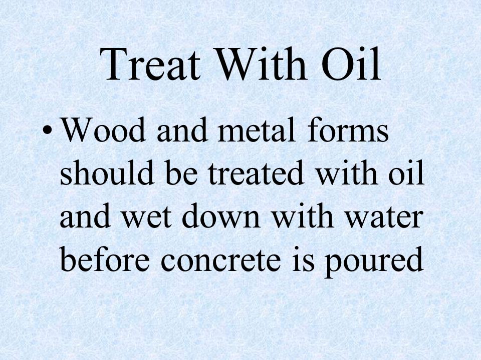 Treat With Oil Wood and metal forms should be treated with oil and wet down with water before concrete is poured.
