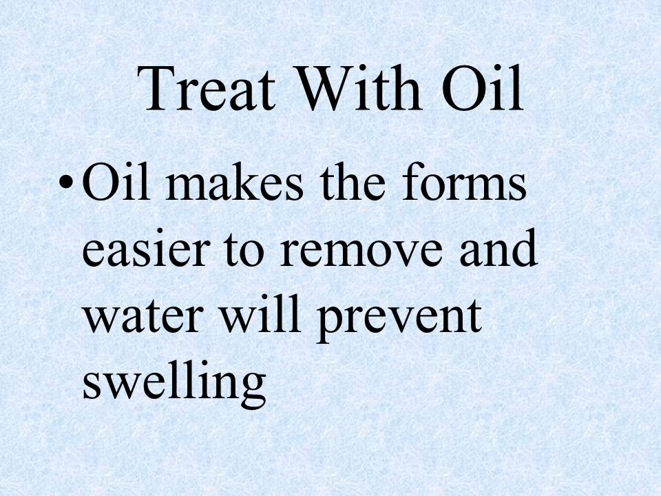 Treat With Oil Oil makes the forms easier to remove and water will prevent swelling