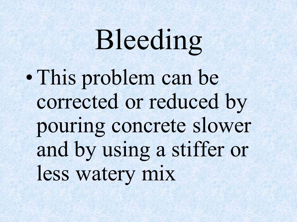 Bleeding This problem can be corrected or reduced by pouring concrete slower and by using a stiffer or less watery mix.