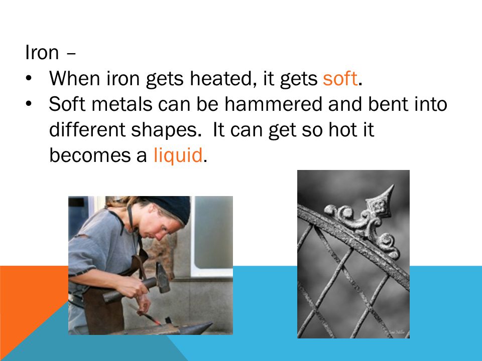 Iron – When iron gets heated, it gets soft.
