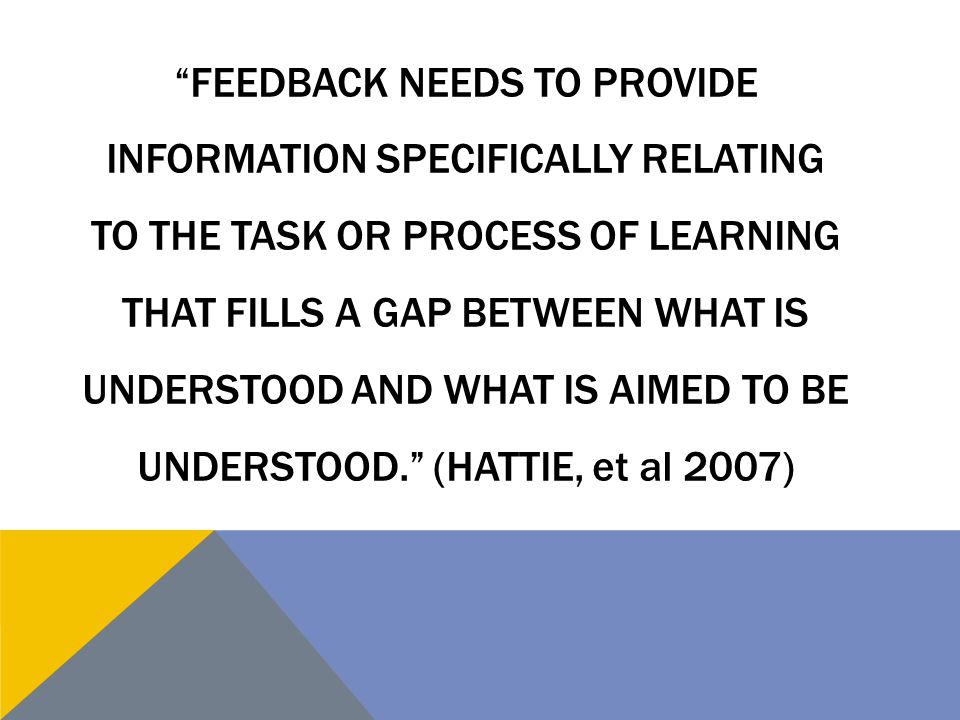 Feedback needs to provide information specifically relating to the task or process of learning that fills a gap between what is understood and what is aimed to be understood. (Hattie, et al 2007)