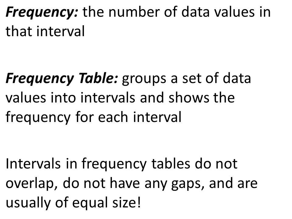 Frequency: the number of data values in that interval Frequency Table: groups a set of data values into intervals and shows the frequency for each interval Intervals in frequency tables do not overlap, do not have any gaps, and are usually of equal size!