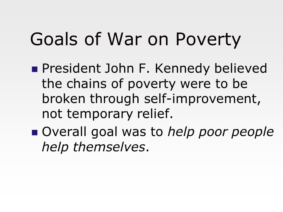 Goals of War on Poverty President John F. Kennedy believed the chains of poverty were to be broken through self-improvement, not temporary relief.