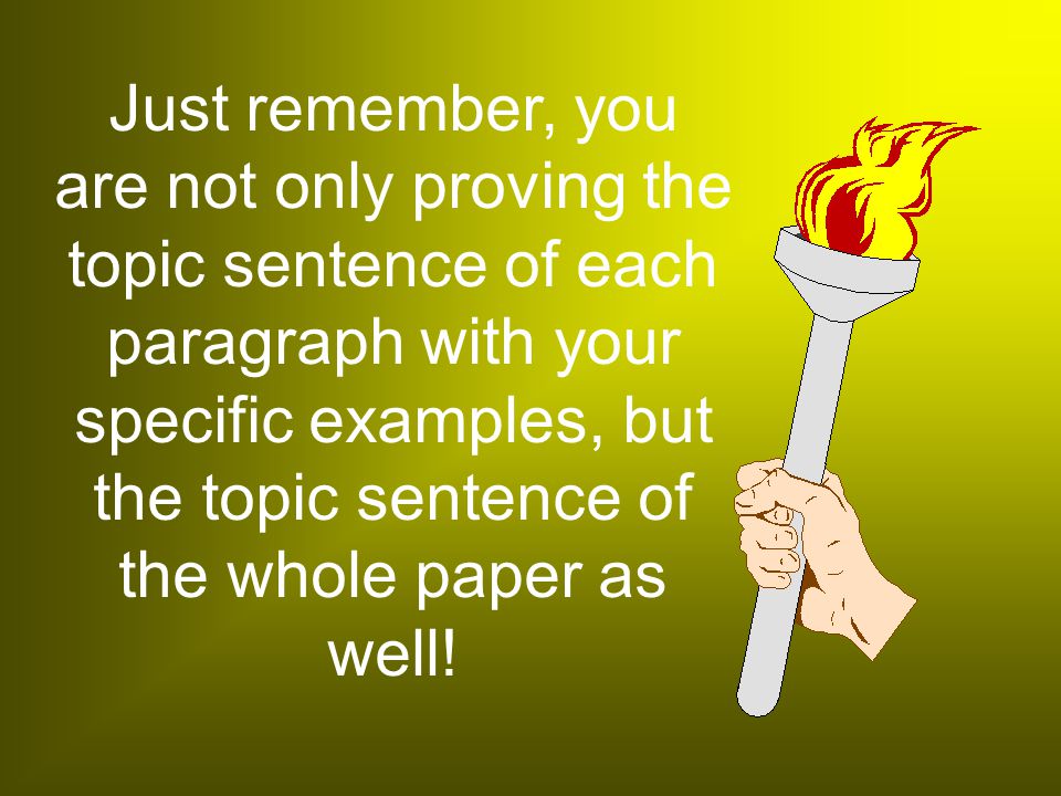 Just remember, you are not only proving the topic sentence of each paragraph with your specific examples, but the topic sentence of the whole paper as well!