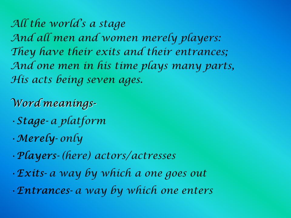 All the world's a stage And all the men and women merely players; They have their exits and their entrances; And one man in his time plays many parts, His acts being