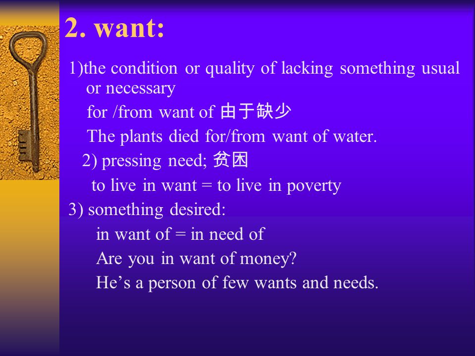 2. want: 1)the condition or quality of lacking something usual or necessary. for /from want of 由于缺少.