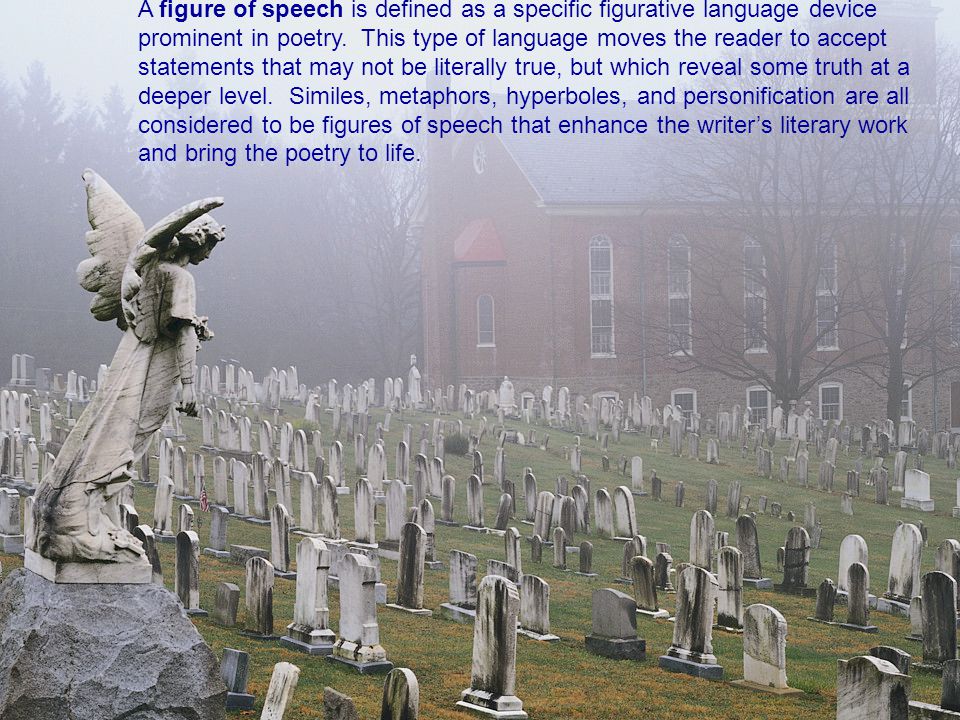 A figure of speech is defined as a specific figurative language device prominent in poetry. This type of language moves the reader to accept statements that may not be literally true, but which reveal some truth at a deeper level. Similes, metaphors, hyperboles, and personification are all considered to be figures of speech that enhance the writer’s literary work and bring the poetry to life.