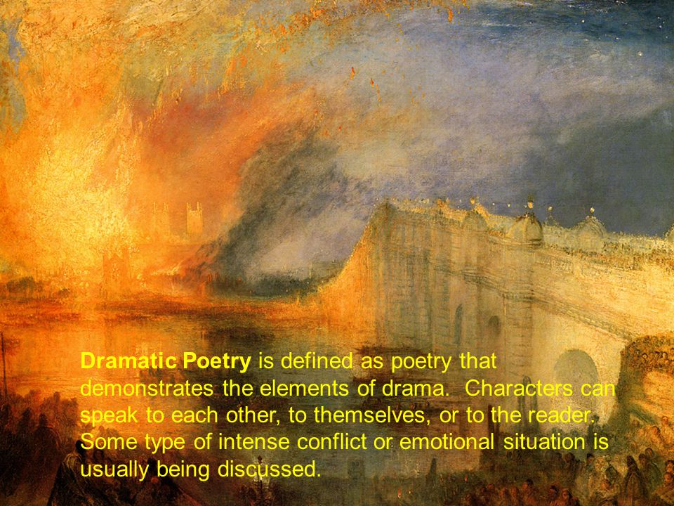 Dramatic Poetry is defined as poetry that demonstrates the elements of drama. Characters can speak to each other, to themselves, or to the reader. Some type of intense conflict or emotional situation is usually being discussed.
