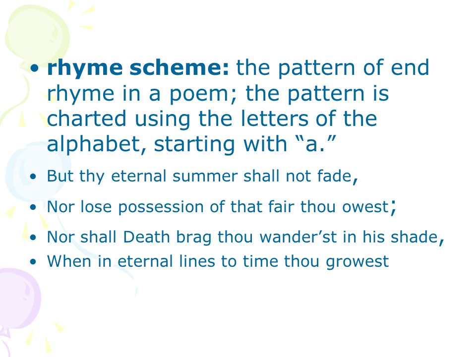 rhyme scheme: the pattern of end rhyme in a poem; the pattern is charted using the letters of the alphabet, starting with a.