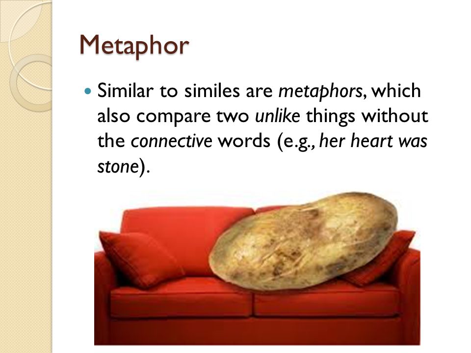 Metaphor Similar to similes are metaphors, which also compare two unlike things without the connective words (e.g., her heart was stone).