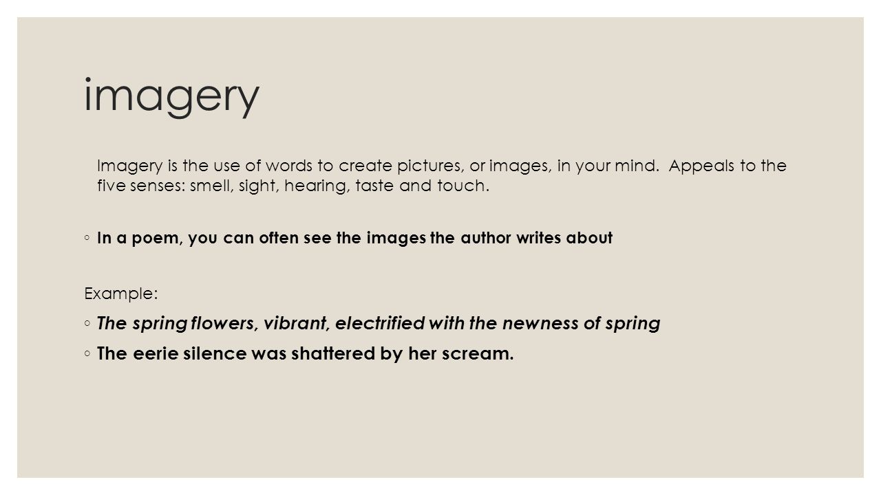 imagery Imagery is the use of words to create pictures, or images, in your mind. Appeals to the five senses: smell, sight, hearing, taste and touch.