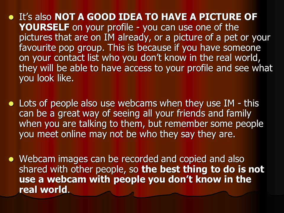 It’s also NOT A GOOD IDEA TO HAVE A PICTURE OF YOURSELF on your profile - you can use one of the pictures that are on IM already, or a picture of a pet or your favourite pop group. This is because if you have someone on your contact list who you don’t know in the real world, they will be able to have access to your profile and see what you look like.
