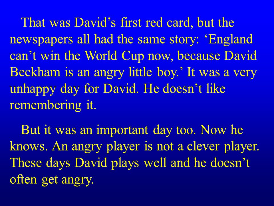 That was David’s first red card, but the newspapers all had the same story: ‘England can’t win the World Cup now, because David Beckham is an angry little boy.’ It was a very unhappy day for David. He doesn’t like remembering it.