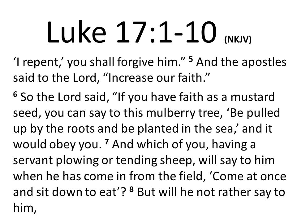 Luke 17:1-10 (NKJV) ‘I repent,’ you shall forgive him. 5 And the apostles said to the Lord, Increase our faith.