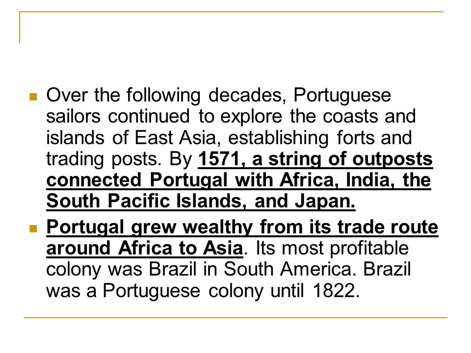 Over the following decades, Portuguese sailors continued to explore the coasts and islands of East Asia, establishing forts and trading posts. By 1571, a string of outposts connected Portugal with Africa, India, the South Pacific Islands, and Japan.