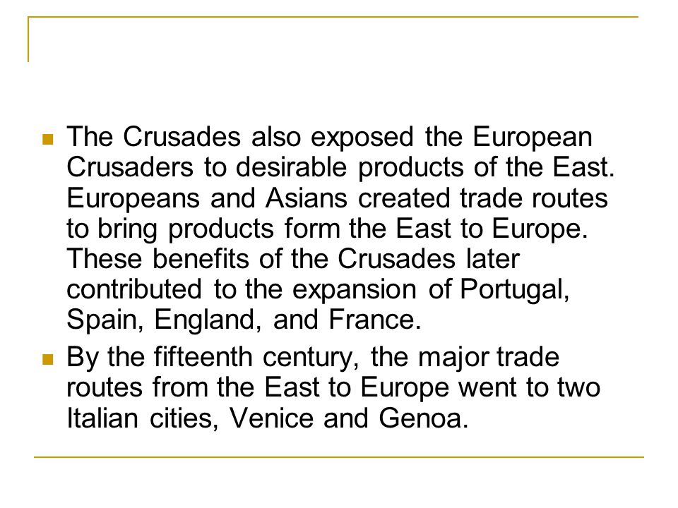The Crusades also exposed the European Crusaders to desirable products of the East. Europeans and Asians created trade routes to bring products form the East to Europe. These benefits of the Crusades later contributed to the expansion of Portugal, Spain, England, and France.