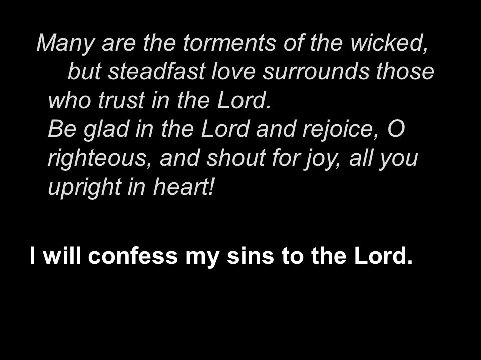 Many are the torments of the wicked, but steadfast love surrounds those who trust in the Lord. Be glad in the Lord and rejoice, O righteous, and shout for joy, all you upright in heart!