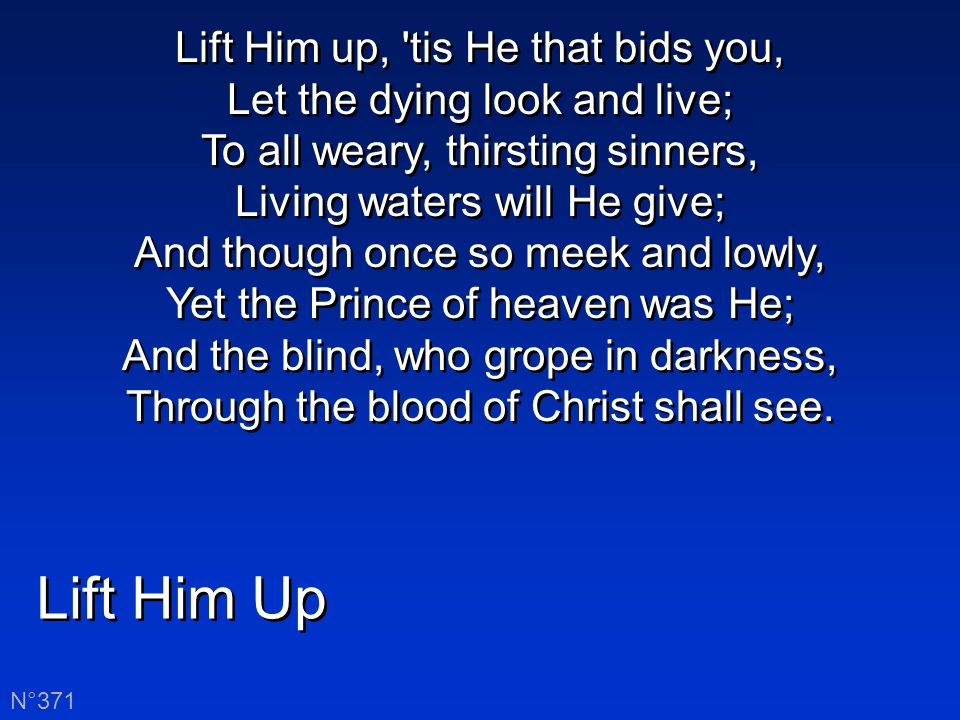 Lift Him up, tis He that bids you, Let the dying look and live; To all weary, thirsting sinners, Living waters will He give; And though once so meek and lowly, Yet the Prince of heaven was He; And the blind, who grope in darkness, Through the blood of Christ shall see.