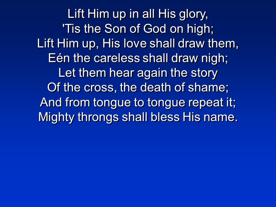 Lift Him up in all His glory, Tis the Son of God on high; Lift Him up, His love shall draw them, Eén the careless shall draw nigh; Let them hear again the story Of the cross, the death of shame; And from tongue to tongue repeat it; Mighty throngs shall bless His name.