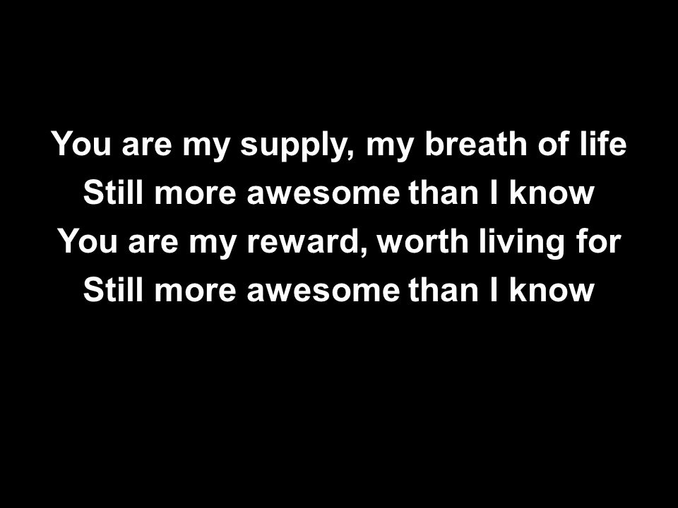 You are my supply, my breath of life Still more awesome than I know You are my reward, worth living for
