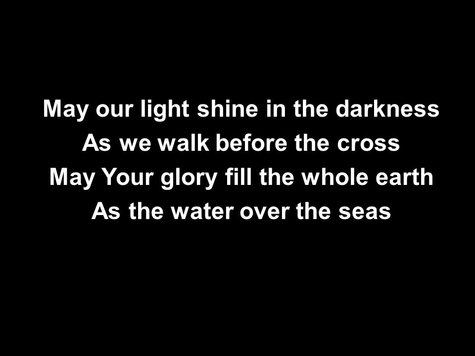 May our light shine in the darkness As we walk before the cross May Your glory fill the whole earth As the water over the seas