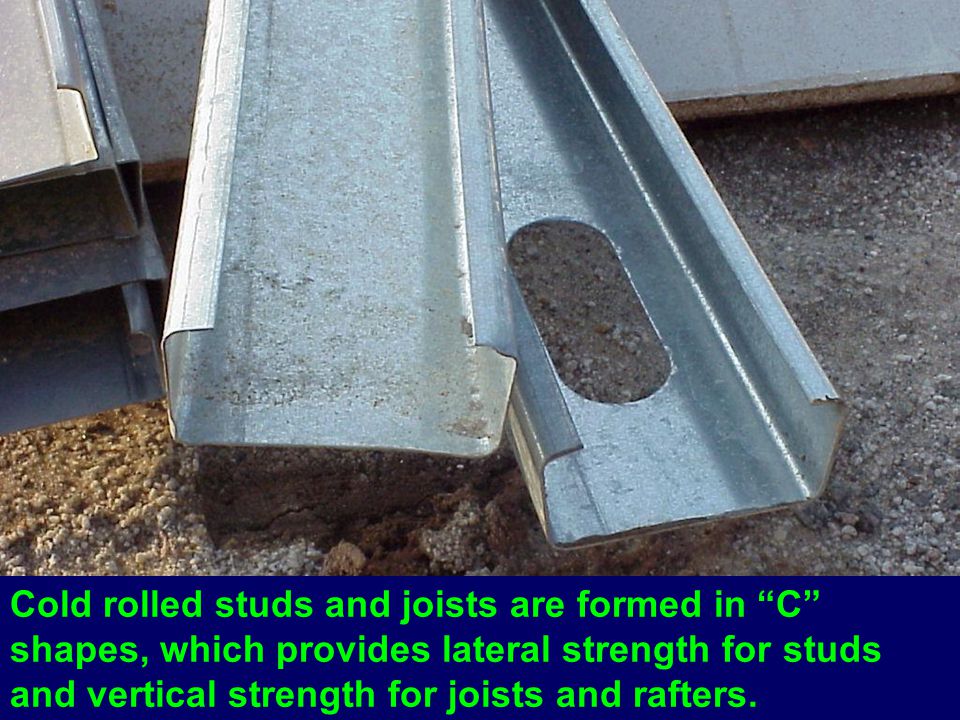 Cold rolled studs and joists are formed in C shapes, which provides lateral strength for studs and vertical strength for joists and rafters.