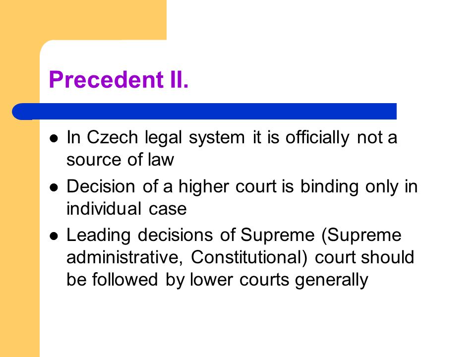 Precedent II. In Czech legal system it is officially not a source of law. Decision of a higher court is binding only in individual case.