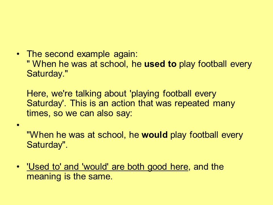 The second example again: When he was at school, he used to play football every Saturday. Here, we re talking about playing football every Saturday . This is an action that was repeated many times, so we can also say: