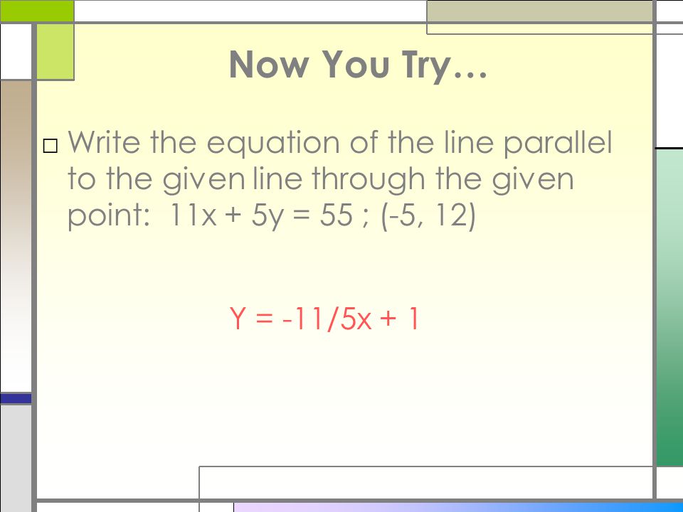 Now You Try… Write the equation of the line parallel to the given line through the given point: 11x + 5y = 55 ; (-5, 12)
