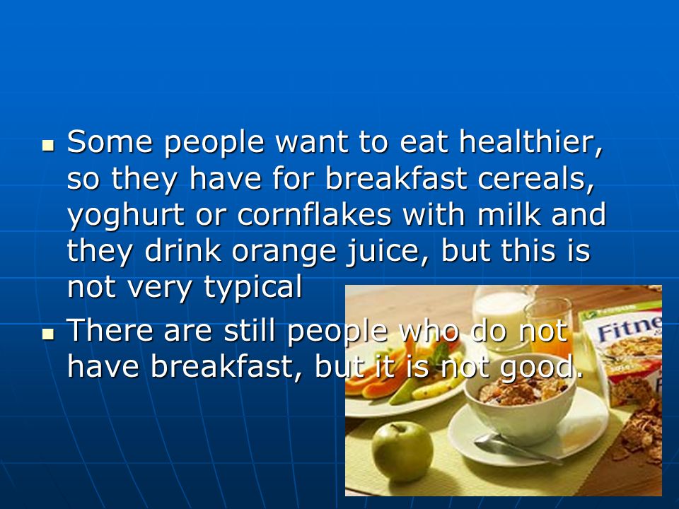Some people want to eat healthier, so they have for breakfast cereals, yoghurt or cornflakes with milk and they drink orange juice, but this is not very typical