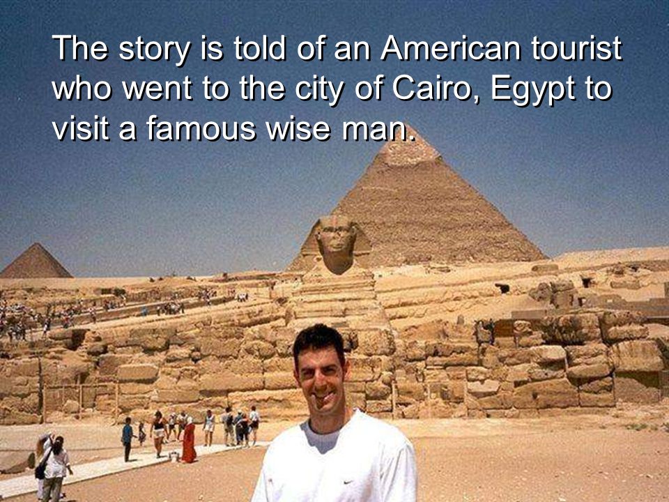 The story is told of an American tourist who went to the city of Cairo, Egypt to visit a famous wise man.