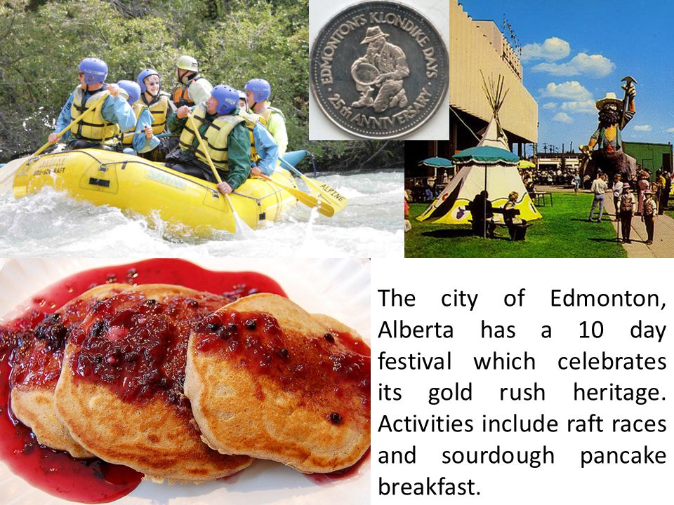 The city of Edmonton, Alberta has a 10 day festival which celebrates its gold rush heritage.