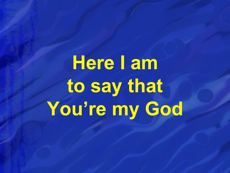 Here I am to say that You’re my God