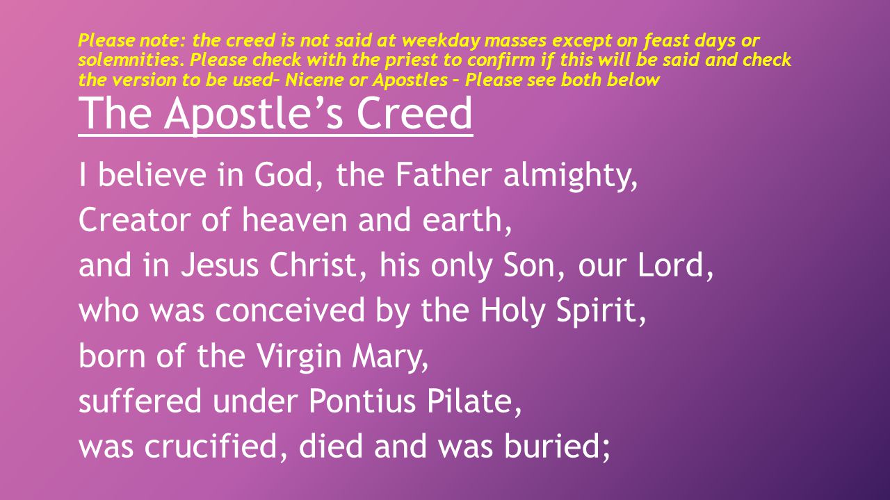 Please note: the creed is not said at weekday masses except on feast days or solemnities. Please check with the priest to confirm if this will be said and check the version to be used– Nicene or Apostles – Please see both below The Apostle’s Creed
