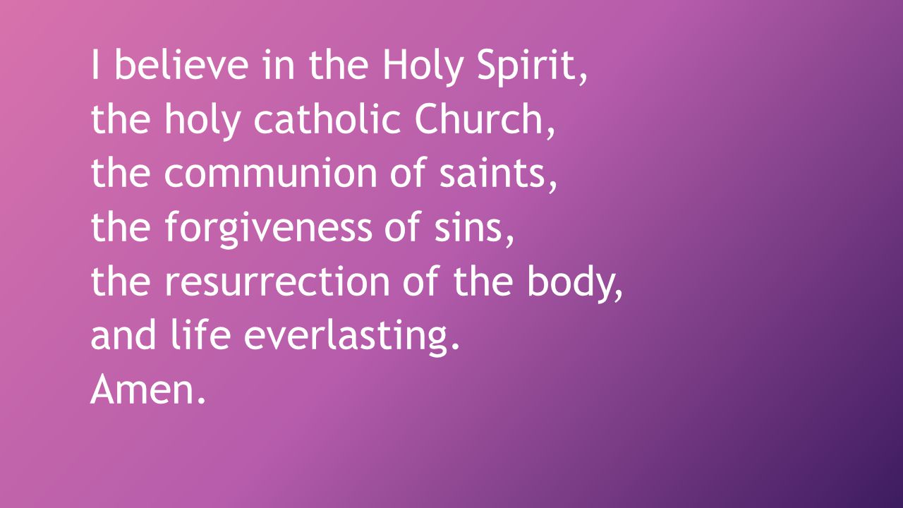 I believe in the Holy Spirit, the holy catholic Church, the communion of saints, the forgiveness of sins, the resurrection of the body, and life everlasting.