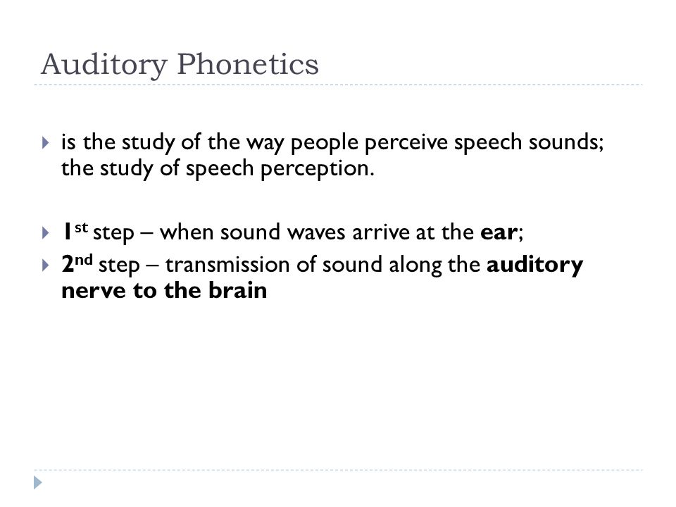 Auditory Phonetics is the study of the way people perceive speech sounds; the study of speech perception.