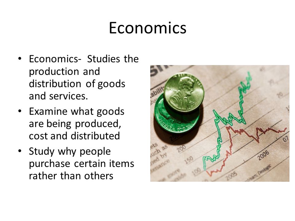 Economics Economics- Studies the production and distribution of goods and services. Examine what goods are being produced, cost and distributed.