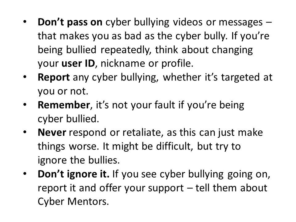 Don’t pass on cyber bullying videos or messages – that makes you as bad as the cyber bully. If you’re being bullied repeatedly, think about changing your user ID, nickname or profile.
