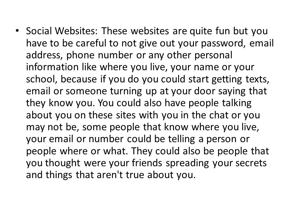 Social Websites: These websites are quite fun but you have to be careful to not give out your password,  address, phone number or any other personal information like where you live, your name or your school, because if you do you could start getting texts,  or someone turning up at your door saying that they know you.
