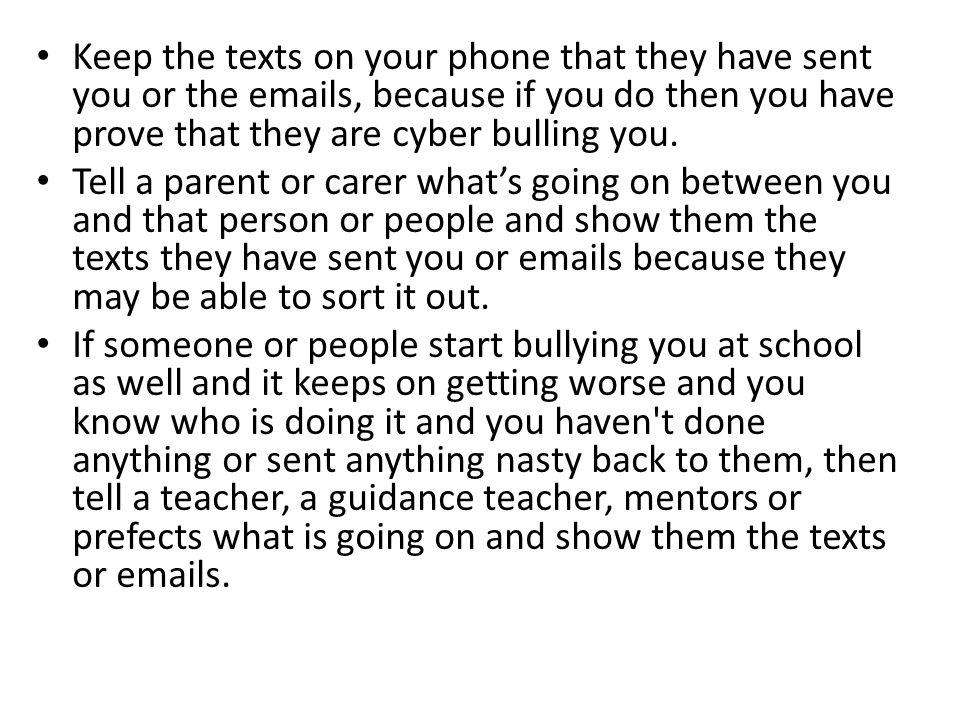Keep the texts on your phone that they have sent you or the  s, because if you do then you have prove that they are cyber bulling you.
