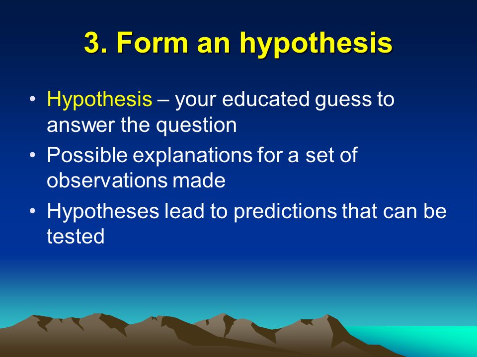 3. Form an hypothesis Hypothesis – your educated guess to answer the question. Possible explanations for a set of observations made.