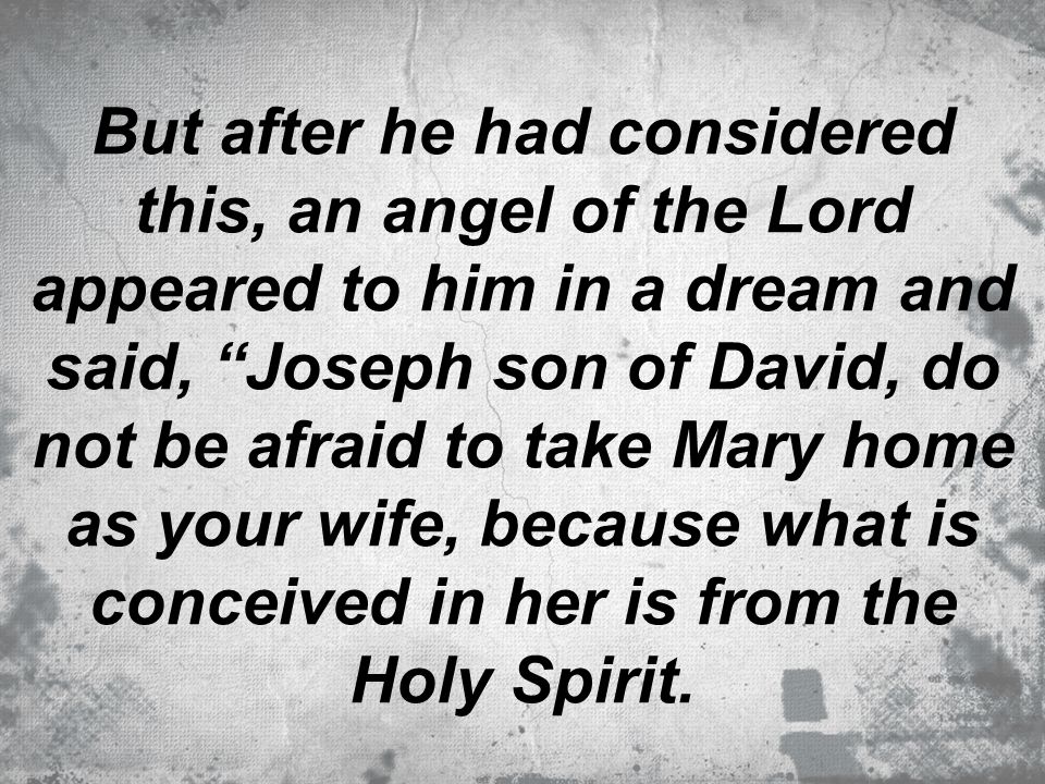 But after he had considered this, an angel of the Lord appeared to him in a dream and said, Joseph son of David, do not be afraid to take Mary home as your wife, because what is conceived in her is from the Holy Spirit.